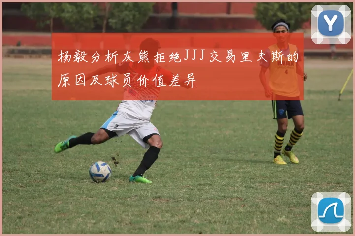 杨毅分析灰熊拒绝JJJ交易里夫斯的原因及球员价值差异