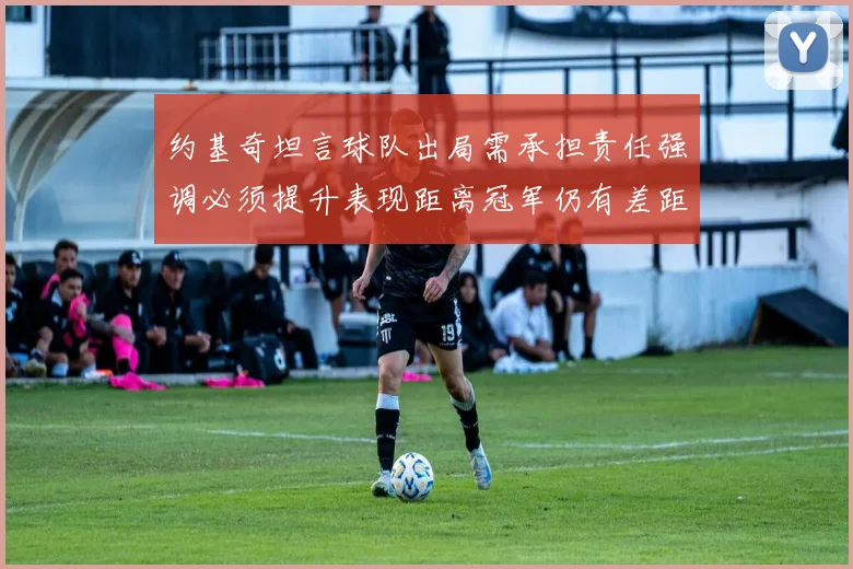 约基奇坦言球队出局需承担责任强调必须提升表现距离冠军仍有差距