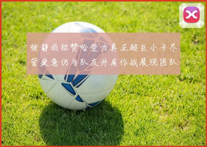徐静雨称赞哈登为真正超巨小卡尽管疲惫仍与队友并肩作战展现团队精神