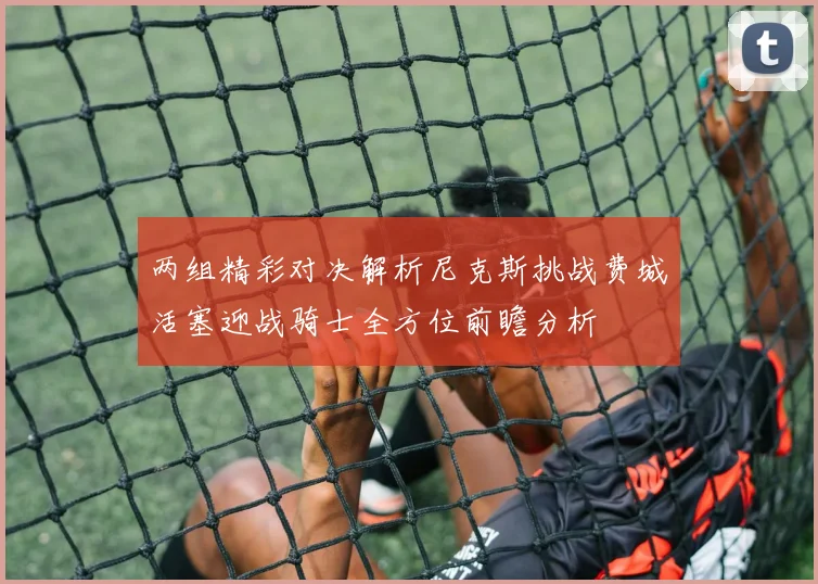 两组精彩对决解析尼克斯挑战费城活塞迎战骑士全方位前瞻分析