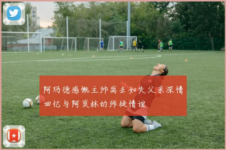 阿玛德感慨主帅离去如失父亲深情回忆与阿莫林的师徒情谊