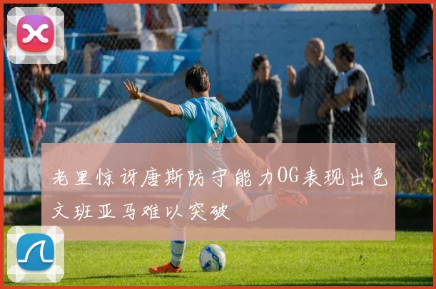 老里惊讶唐斯防守能力OG表现出色文班亚马难以突破