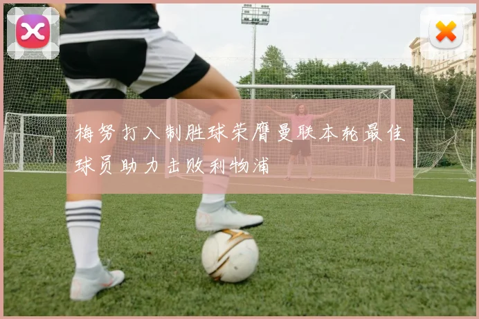 梅努打入制胜球荣膺曼联本轮最佳球员助力击败利物浦