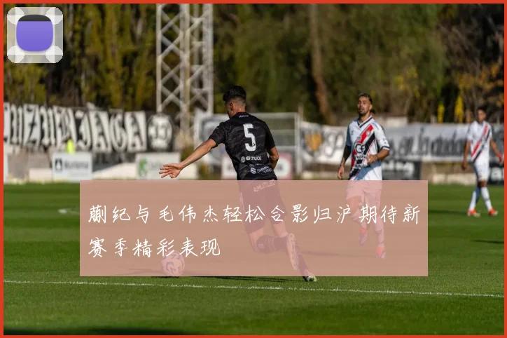 蒯纪与毛伟杰轻松合影归沪期待新赛季精彩表现