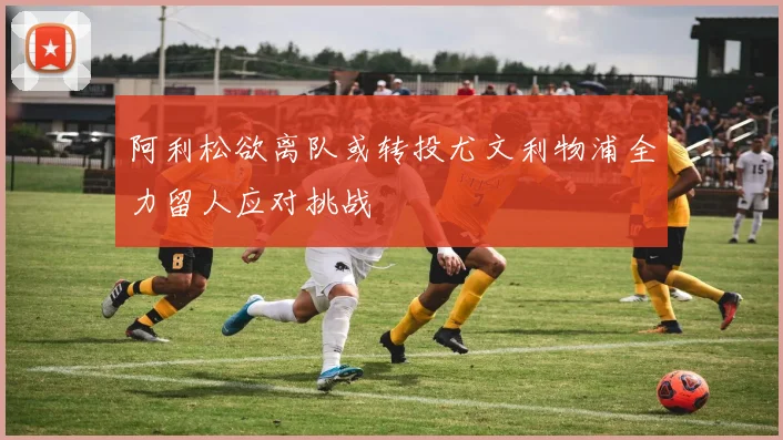 阿利松欲离队或转投尤文利物浦全力留人应对挑战