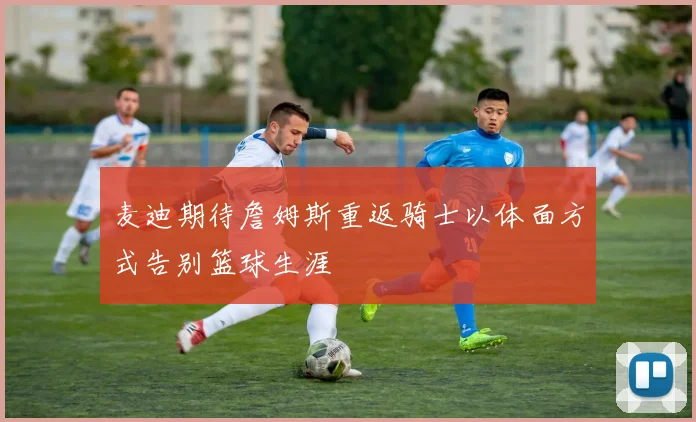 麦迪期待詹姆斯重返骑士以体面方式告别篮球生涯