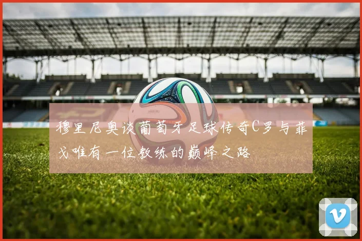 穆里尼奥谈葡萄牙足球传奇C罗与菲戈唯有一位教练的巅峰之路
