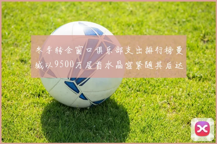 冬季转会窗口俱乐部支出排行榜曼城以9500万居首水晶宫紧随其后达8970万