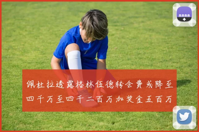佩杜拉透露格林伍德转会费或降至四千万至四千二百万加奖金五百万至六百万