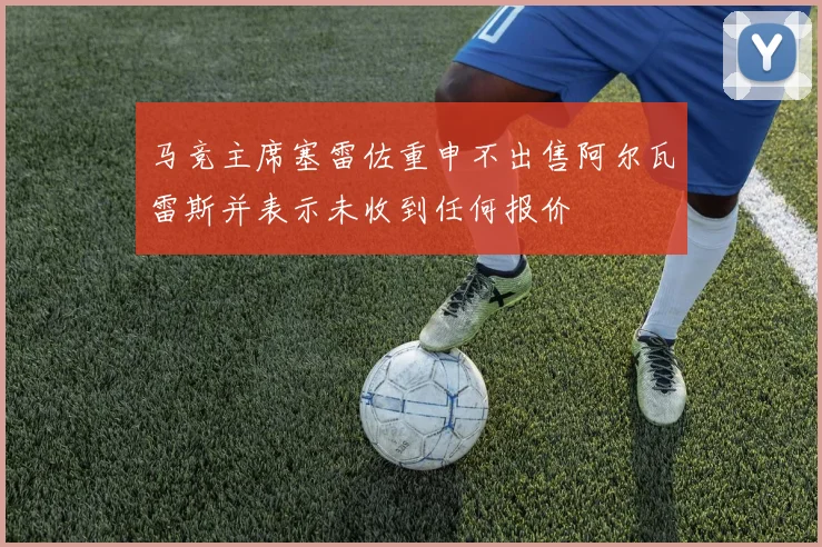 马竞主席塞雷佐重申不出售阿尔瓦雷斯并表示未收到任何报价