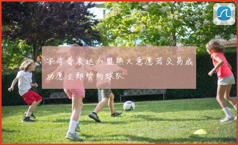 字母哥表达加盟热火意愿若交易成功愿立即续约球队