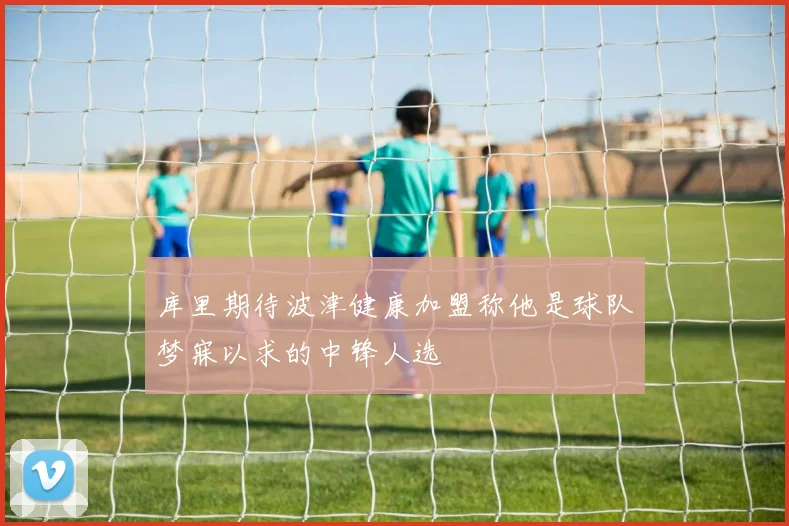 库里期待波津健康加盟称他是球队梦寐以求的中锋人选