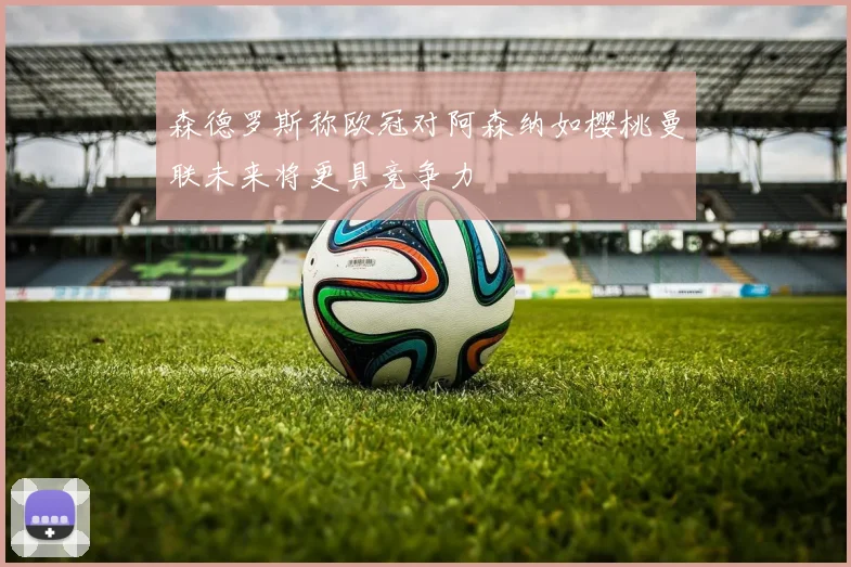 森德罗斯称欧冠对阿森纳如樱桃曼联未来将更具竞争力