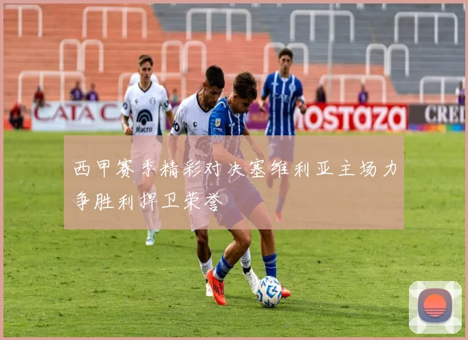 西甲赛季精彩对决塞维利亚主场力争胜利捍卫荣誉