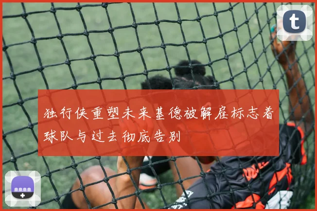 独行侠重塑未来基德被解雇标志着球队与过去彻底告别
