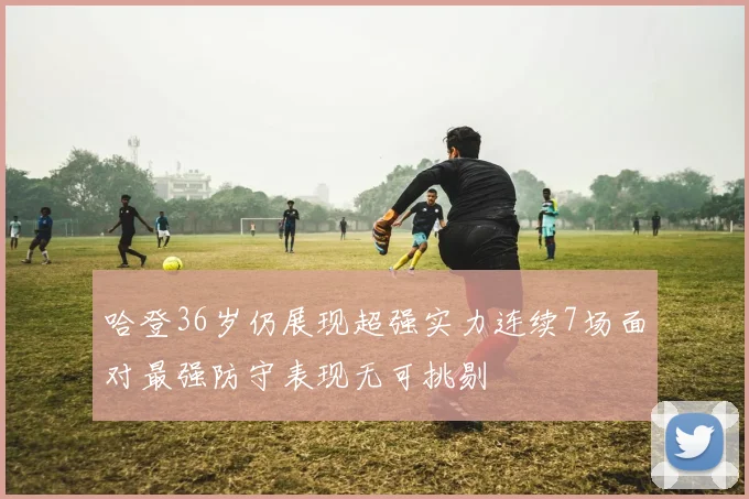 哈登36岁仍展现超强实力连续7场面对最强防守表现无可挑剔