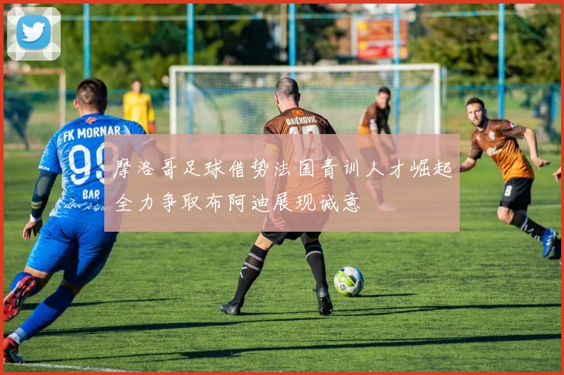 摩洛哥足球借势法国青训人才崛起全力争取布阿迪展现诚意