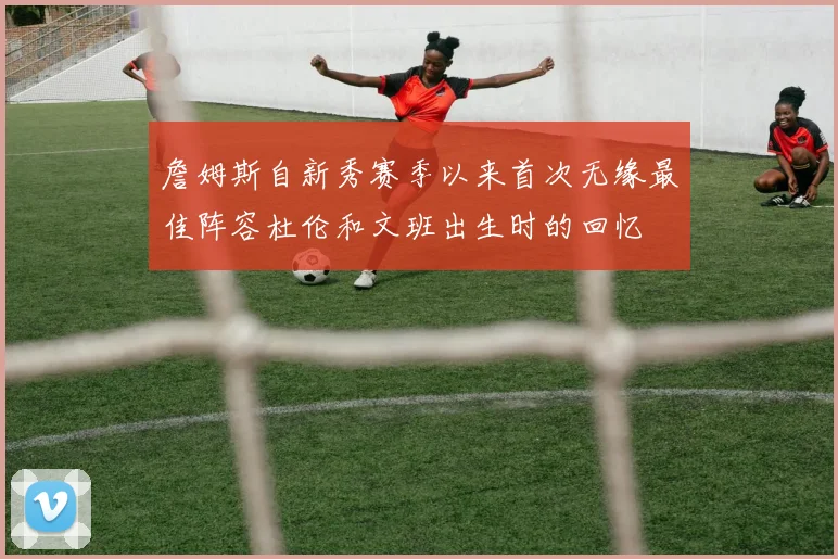 詹姆斯自新秀赛季以来首次无缘最佳阵容杜伦和文班出生时的回忆