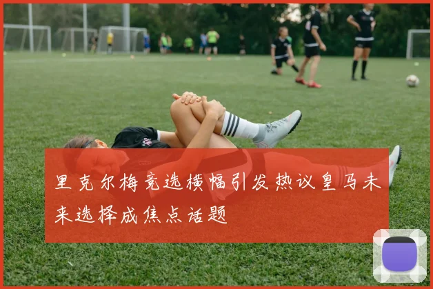 里克尔梅竞选横幅引发热议皇马未来选择成焦点话题
