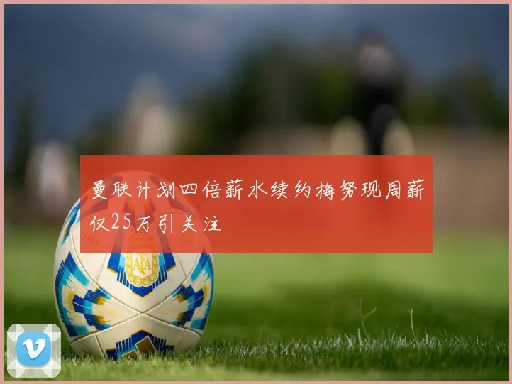 曼联计划四倍薪水续约梅努现周薪仅25万引关注