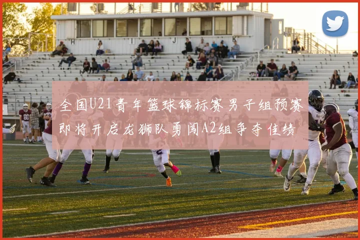 全国U21青年篮球锦标赛男子组预赛即将开启龙狮队勇闯A2组争夺佳绩