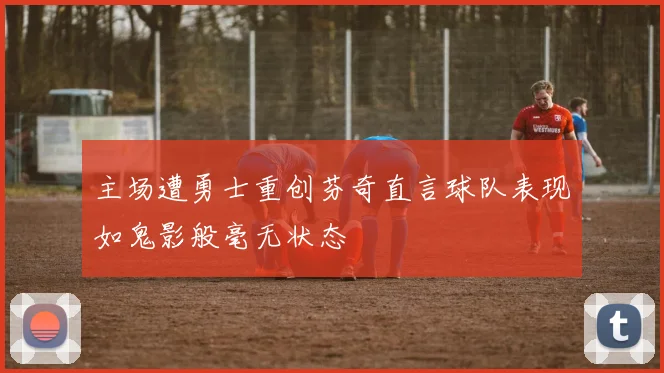 主场遭勇士重创芬奇直言球队表现如鬼影般毫无状态